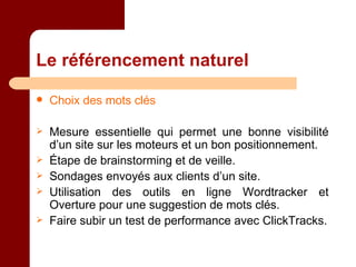 Le référencement naturel Choix des mots clés Mesure essentielle qui permet une bonne visibilité d’un site sur les moteurs et un bon positionnement. Étape de brainstorming et de veille. Sondages envoyés aux clients d’un site. Utilisation des outils en ligne Wordtracker et Overture pour une suggestion de mots clés. Faire subir un test de performance avec ClickTracks. 