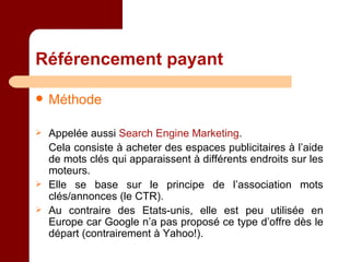 Référencement payant Méthode Appelée aussi  Search Engine Marketing . Cela consiste à acheter des espaces publicitaires à l’aide de mots clés qui apparaissent à différents endroits sur les moteurs. Elle se base sur le principe de l’association mots clés/annonces (le CTR). Au contraire des Etats-unis, elle est peu utilisée en Europe car Google n’a pas proposé ce type d’offre dès le départ (contrairement à Yahoo!). 