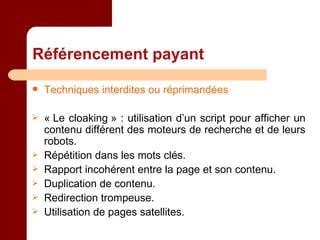 Référencement payant Techniques interdites ou réprimandées « Le cloaking » : utilisation d’un script pour afficher un contenu différent des moteurs de recherche et de leurs robots. Répétition dans les mots clés. Rapport incohérent entre la page et son contenu. Duplication de contenu. Redirection trompeuse. Utilisation de pages satellites. 