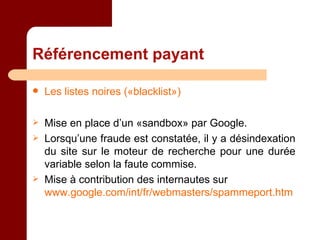 Référencement payant Les listes noires («blacklist») Mise en place d’un «sandbox» par Google. Lorsqu’une fraude est constatée, il y a désindexation du site sur le moteur de recherche pour une durée variable selon la faute commise. Mise à contribution des internautes sur  www.google.com/int/fr/webmasters/spammeport.htm  