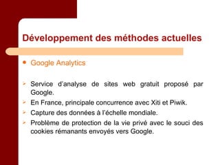 Développement des méthodes actuelles Google Analytics Service d’analyse de sites web gratuit proposé par Google. En France, principale concurrence avec Xiti et Piwik. Capture des données à l’échelle mondiale. Problème de protection de la vie privé avec le souci des cookies rémanants envoyés vers Google. 