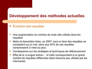 Développement des méthodes actuelles Évolution des requêtes Une augmentation du nombre de mots clés utilisés dans les requêtes  Selon le baromètre Adoc, en 2007, seul un tiers des requêtes ne comptaient qu’un mot, alors que 42% de ces requêtes comprenaient 3 mots ou plus. Conséquence sur les stratégies et techniques de référencement Effet de la «Longue traîne» :  le trafic correspondant à un grand nombre de requêtes différentes étant chacune peu utilisée par les internautes  