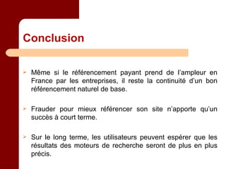 Conclusion Même si le référencement payant prend de l’ampleur en France par les entreprises, il reste la continuité d’un bon référencement naturel de base. Frauder pour mieux référencer son site n’apporte qu’un succès à court terme. Sur le long terme, les utilisateurs peuvent espérer que les résultats des moteurs de recherche seront de plus en plus précis. 