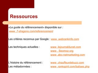 Ressources «Le guide du référencement»  disponible sur  : www .7-dragons.com/referencement Les critères reconnus par Google :  www .webrankinfo.com Les techniques actuelles :     www .lejournaldunet.com   www . Seomoz.org   www .abc-netmarketing.com L’histoire du référencement :     www .chauffeurdebuzz.com Les métadonnées :    www .rankspirit.com/balises.php 
