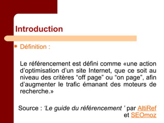 Introduction Définition : Le référencement est défini comme «une action d’optimisation d’un site Internet, que ce soit au niveau des critères “off page” ou “on page”, afin d’augmenter le trafic émanant des moteurs de recherche.» Source :  ‘Le guide du référencement ’  par  AltiRef  et  SEOmoz 