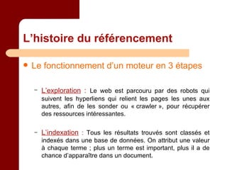 L’histoire du référencement Le fonctionnement d’un moteur en 3 étapes L’exploration  :   Le web est parcouru par des robots qui suivent les hyperliens qui relient les pages les unes aux autres, afin de les sonder ou « crawler », pour récupérer des ressources intéressantes. L’indexation   :  Tous les résultats trouvés sont classés et indexés dans une base de données. On attribut une valeur à chaque terme ; plus un terme est important, plus il a de chance d’apparaître dans un document. 