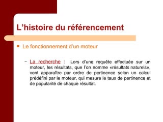 L’histoire du référencement Le fonctionnement d’un moteur La recherche  :   Lors d’une requête effectuée sur un moteur, les résultats, que l’on nomme «résultats naturels», vont apparaître par ordre de pertinence selon un calcul prédéfini par le moteur, qui mesure le taux de pertinence et de popularité de chaque résultat. 