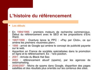 L’histoire du référencement Les débuts En  1994/1995  : premiers moteurs de recherche commerciaux. Début du référencement avec le SEO et les propositions d’Eric Ward. 1997/1998  : Overture lance le PPC : «Pay per Click», ce qui amène les premiers «business plan». 1999  : arrivé de Google qui amène le concept de publicité payante sur le web. Apparition en France de sociétés spécialisées dans la promotion en ligne et le référencement. Ex : 1ere position. 2001  : Arrivée du Black Hat Seo  2002  : référencement abusif (spams), par les agences de webmarketing. 2006/2007  : Moins de spams dans Google, disparition des pages satellites et des résultats plus orientés sur les contenus des sites. 