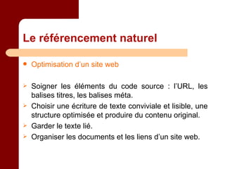 Le référencement naturel Optimisation d’un site web Soigner les éléments du code source : l’URL, les balises titres, les balises méta. Choisir une écriture de texte conviviale et lisible, une structure optimisée et produire du contenu original. Garder le texte lié. Organiser les documents et les liens d’un site web. 
