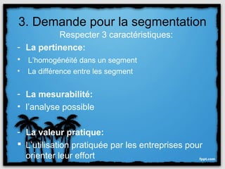 3. Demande pour la segmentation
          Respecter 3 caractéristiques:
- La pertinence:
• L’homogénéité dans un segment
•   La différence entre les segment


- La mesurabilité:
• l’analyse possible

- La valeur pratique:
 L’utilisation pratiquée par les entreprises pour
  orienter leur effort
 