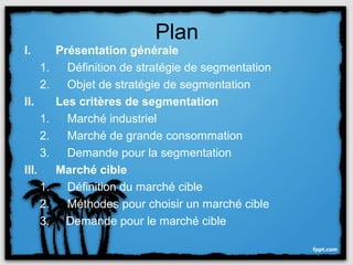 Plan
I.          Présentation générale
       1.     Définition de stratégie de segmentation
       2.     Objet de stratégie de segmentation
II.         Les critères de segmentation
       1.     Marché industriel
       2.     Marché de grande consommation
       3.     Demande pour la segmentation
III.        Marché cible
       1.     Définition du marché cible
       2.     Méthodes pour choisir un marché cible
       3.     Demande pour le marché cible
 