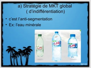 a) Stratégie de MKT global
           ( d’indifférentiation)
• c’est l’anti-segmentation
• Ex: l’eau minérale
 