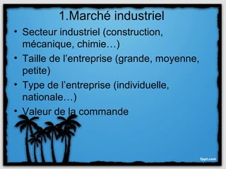 1.Marché industriel
• Secteur industriel (construction,
  mécanique, chimie…)
• Taille de l’entreprise (grande, moyenne,
  petite)
• Type de l’entreprise (individuelle,
  nationale…)
• Valeur de la commande
 