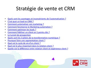 Stratégie de vente et CRM
• Quels sont les avantages et inconvénients de l’automatisation ?
• C'est quoi un lead en CRM ?
• Comment automatiser son marketing ?
• Comment fonctionne le Marketing automation ?
• Comment optimiser les leads ?
• Comment fidéliser un client en 5 points clés ?
• Le tunnel de prospection
• Quels sont les 3 piliers de la transformation numérique ?
• Pourquoi faire une segmentation client ?
• Quel est le cycle de vie d’un client ?
• Quel est le plus important dans la relation client ?
• Quelle est la différence entre relation client et expérience client ?
 