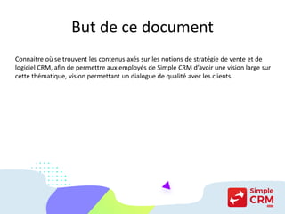 But de ce document
Connaitre où se trouvent les contenus axés sur les notions de stratégie de vente et de
logiciel CRM, afin de permettre aux employés de Simple CRM d’avoir une vision large sur
cette thématique, vision permettant un dialogue de qualité avec les clients.
 