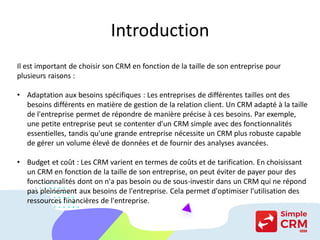 Introduction
Il est important de choisir son CRM en fonction de la taille de son entreprise pour
plusieurs raisons :
• Adaptation aux besoins spécifiques : Les entreprises de différentes tailles ont des
besoins différents en matière de gestion de la relation client. Un CRM adapté à la taille
de l'entreprise permet de répondre de manière précise à ces besoins. Par exemple,
une petite entreprise peut se contenter d'un CRM simple avec des fonctionnalités
essentielles, tandis qu'une grande entreprise nécessite un CRM plus robuste capable
de gérer un volume élevé de données et de fournir des analyses avancées.
• Budget et coût : Les CRM varient en termes de coûts et de tarification. En choisissant
un CRM en fonction de la taille de son entreprise, on peut éviter de payer pour des
fonctionnalités dont on n'a pas besoin ou de sous-investir dans un CRM qui ne répond
pas pleinement aux besoins de l'entreprise. Cela permet d'optimiser l'utilisation des
ressources financières de l'entreprise.
 