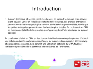 Introduction
• Support technique et service client : Les besoins en support technique et en service
client peuvent varier en fonction de la taille de l'entreprise. Les grandes entreprises
peuvent nécessiter un support plus complet et des services personnalisés, tandis que
les petites entreprises peuvent avoir des besoins plus simples. En choisissant un CRM
en fonction de la taille de l'entreprise, on s'assure de bénéficier du niveau de support
adéquat.
En conclusion, choisir un CRM en fonction de la taille de son entreprise permet d'obtenir
une solution adaptée aux besoins spécifiques, au budget, à la complexité, à l'évolutivité
et au support nécessaires. Cela garantit une utilisation optimale du CRM, favorise
l'efficacité opérationnelle et contribue à la croissance de l'entreprise.
 