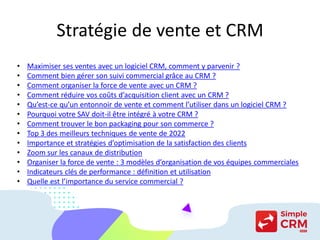 Stratégie de vente et CRM
• Maximiser ses ventes avec un logiciel CRM, comment y parvenir ?
• Comment bien gérer son suivi commercial grâce au CRM ?
• Comment organiser la force de vente avec un CRM ?
• Comment réduire vos coûts d’acquisition client avec un CRM ?
• Qu’est-ce qu’un entonnoir de vente et comment l’utiliser dans un logiciel CRM ?
• Pourquoi votre SAV doit-il être intégré à votre CRM ?
• Comment trouver le bon packaging pour son commerce ?
• Top 3 des meilleurs techniques de vente de 2022
• Importance et stratégies d’optimisation de la satisfaction des clients
• Zoom sur les canaux de distribution
• Organiser la force de vente : 3 modèles d’organisation de vos équipes commerciales
• Indicateurs clés de performance : définition et utilisation
• Quelle est l’importance du service commercial ?
 