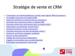 Stratégie de vente et CRM
• 6 techniques de marketing BtoB pour remplir votre logiciel CRM de prospects !
• La stratégie omnicanal et le logiciel CRM
• Comment améliorer la croissance de son entreprise ?
• Animation des commerciaux dans un logiciel CRM
• Comment animer des commerciaux dans un logiciel CRM ?
• Automatiser sa prospection commerciale ?
• Comment conserver un bon commercial ?
• Comment construire une base de données clients ?
• Construire une bonne campagne marketing
• Devenir un bon commercial
• Engager des commerciaux indépendants
• Engager la conversation avec un client potentiel
• Externaliser sa prospection commerciale
 