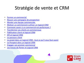 Stratégie de vente et CRM
• Former un commercial
• Réussir une campagne de prospection
• Monter une équipe commerciale
• Motiver un commercial à utiliser un logiciel CRM
• Comment savoir si un commercial est performant ?
• Transformer ses clients en commerciaux
• Fidélisation client et logiciel CRM
• KPI et logiciel CRM
• Le parcours client
• Le projet dans un logiciel CRM : tout ce qu’il vous faut savoir
• Le Prospect dans un logiciel CRM
• Engager son premier commercial
• Les Forces de Porter et Logiciel CRM
 