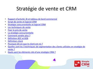 Stratégie de vente et CRM
• Rapport d’activité, BI et tableau de bord commercial
• Script de vente et logiciel CRM
• Stratégie concurrentielle et logiciel CRM
• Les techniques de vente
• Fixer le prix de vente
• La stratégie concurrentielle
• Comment vendre plus ?
• Définition B2C et B2B
• Définition client
• Pourquoi dit-on que le client est roi ?
• Quelles sont les 3 techniques de segmentation des clients utilisées en stratégie de
vente ?
• Quels sont les éléments clés d'une stratégie CRM ?
 