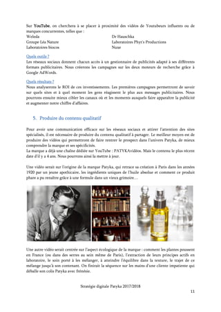 Stratégie digitale Patyka 2017/2018
11
On pourrait combiner la production de contenu avec une opération de Relations Publiques. Dans
le cas de la création de serres pour les ingrédients dans Paris, on pourrait inviter les bloggeuses ou
les fans à découvrir ces installations, leur parler de l’utilité de chaque plante. Elles pourraient aussi
visiter l’usine. Tout ceci pour montrer l’implication écologique de Patyka. On pourrait ensuite en
faire un reportage photo ou vidéo.
Quels outils ?
Possibilité de recruter une agence pour s’occuper du tournage des vidéos. Une option plus
économique serait de faire appel à des étudiants d’école de cinéma pour créer ces films. Dans ce
cas, il faudra être vraiment précis sur le contenu et la direction des tournages.
Quels résultats ?
Ces vidéos ont vocation à augmenter la notoriété de Patyka et à devenir virales.
Encore une fois, il s’agira de surveiller le bruit de ces contenus sur la toile :
 Nombre de vues
 Nombre de partage des contenus
 Nombre de personnes s’abonnant à la chaîne
 Conversion de ces actions en ventes sur le site e-commerce
6. Proposer des opérations promotionnelles
Étant donné que Patyka est une marque haut de gamme, les offres promotionnelles devront
apparaître sur les réseaux sociaux pour toucher en priorité ceux qui connaissent déjà la marque.
Elles apparaîtront comme des messages encourageant à parrainer d’autres personnes ou à gagner
des soins Patyka. Ainsi la marque conserve son image de raffinement et d’exclusivité.
Quels outils ?
En plus de la diffusion des offres via les réseaux sociaux, mettre des campagnes sur
venteprivée.com par exemple. Cette plateforme donne aux marques l’espace nécessaire pour
respecter leur identité, tout en permettant à de nouvelles personnes de découvrir les produits.
Le site internet Sampléo permet aussi d’accroître le bouche-à-oreille en faisant les testeurs de
produits en parler autour d’eux sur tous les réseaux sociaux.
Quels résultats ?
Cet axe de développement permettra mécaniquement de développer le trafic sur le site e-
commerce et donc le chiffre d’affaires en ligne.
 