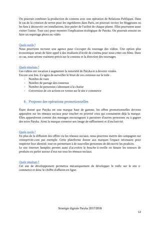 Stratégie digitale Patyka 2017/2018
12
7. Installer une cohérence de la marque
Patyka est une marque haut de gamme, inspirée de Paris et des tendances art déco des années
1920.
Cette identité doit se refléter sur tous les supports digitaux de la marque. Il faudra donc reprendre
les codes qui ont inspiré Patyka : le point entouré, la fougère, le triangle de la biotechnologie, les
médaillons végétaux…
Le ton de la marque doit lui aussi être assez sobre et distingué : on préférera les formules
empathiques à des smileys par exemple.
De même, les messages diffusés sur les réseaux sociaux seront coordonnés avec les articles du blog.
S’assurer de poster sur au moins deux réseaux sociaux à la fois, et ceci tous les mois.
Année 2 – Quelles actions mettre en place ?
En plus des objectifs de croissance de notoriété et de chiffre d’affaires, il serait souhaitable de créer
une relation durable avec les clients Patyka. Il faudra pour cela mettre en place plusieurs outils
comme un programme de fidélité, une communauté d’ambassadeurs et un échange régulier avec
les clients.
1. Créer une communauté Patyka
Approcher les personnes les plus attachées à la marque et créer une relation avec elles. Il sera
possible de les identifier grâce à leurs publications et aux partages qu’elles feront des contenus
publiés par Patyka tout au long de l’année 2017. Créer un dialogue avec elles pour faire d’elles les
piliers de la communauté Patyka.
Il faudra ensuite sélectionner des influenceuses, bloggeuses et Youtubeuses spécialisées dans les
soins cosmétiques biologiques, ayant déjà une communauté de followers établie, afin de leur parler
des produits Patyka. Si elles sont séduites par les gammes, peut-être en feront-elles l’éloge.
Quels outils ?
Les outils de surveillance des réseaux sociaux déjà mentionnés permettront d’identifier les plus
grands fans de la marque.
Pour aller plus loin, possibilité de prendre une licence sur la plateforme Octoly durant la 2e année.
Ceci permettra de faire découvrir les gammes Patyka aux influenceuses et à leur communauté de
followers.
Quels résultats ?
Cette communauté pourra vanter les mérites des produits Patyka et produire du contenu à son
tour (vidéos, revues, articles…). Veiller à ce que ces contenus renvoient systématiquement vers le
site internet Patyka. En les partageant, le référencement naturel de la marque augmentera.
 