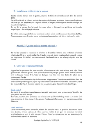 Stratégie digitale Patyka 2017/2018
13
2. Diffuser des campagnes d’emailing
Ces campagnes seront un moyen de discuter avec les clients abonnés, de leur annoncer des
événements, de promouvoir des nouveautés ou d’envoyer des offres aux personnes ayant déjà passé
commande. Possibilité par exemple organiser des ventes privées par ce biais.
Une newsletter mensuelle pourra rassembler les articles ayant eu le plus de succès dans les
emailings (plus forts taux de clics). Mettre plusieurs thèmes à l’honneur : témoignages de clients
sur leur rituel beauté, un ingrédient décrypté (exemple : les vertus de la menthe poivrée), revues
de Youtubeuses sur la marque…
Tous les articles envoyés aux abonnés renverront systématiquement vers le blog Patyka, et les
promotions vers la page e-commerce.
Quels outils ?
Utiliser l’emailing pour savoir exactement comment les gens souhaitent être contactés, quelles
informations ils veulent recevoir, à quelle fréquence… Enregistrer les résultats dans leurs
préférences pour les fois prochaines.
Des campagnes en A/B testing permettront de déterminer les modèles les plus efficaces concernant
l’objet, le jour de l’envoi dans la semaine ou bien l’heure de la journée.
Prenez RDV
aujourd’hui
Votre sélection
produits
Vos avantages
exclusifs
Suivez-nous !
Pour vous désabonner, cliquez ici
 