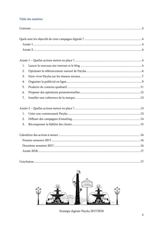 Stratégie digitale Patyka 2017/2018
2
Table des matières
Quels sont les objectifs de cette campagne digitale ? ...........................................................................3
Année 1 – Quelles actions mettre en place ?........................................................................................3
1. Lancer un nouveau site internet et un blog..............................................................................3
2. Optimiser le référencement naturel de Patyka ........................................................................5
3. Faire vivre Patyka sur les réseaux sociaux................................................................................6
4. Organiser la publicité en ligne..................................................................................................8
5. Produire du contenu qualitatif................................................................................................10
6. Proposer des opérations promotionnelles...............................................................................11
7. Installer une cohérence de la marque.....................................................................................12
Année 2 – Quelles actions mettre en place ?......................................................................................12
1. Créer une communauté Patyka ..............................................................................................12
2. Diffuser des campagnes d’emailing.........................................................................................13
3. Récompenser la fidélité des clients.........................................................................................14
Calendrier des actions à mener :.........................................................................................................15
Premier semestre 2017....................................................................................................................15
Deuxième semestre 2017.................................................................................................................15
Année 2018......................................................................................................................................16
Conclusion...........................................................................................................................................16
 