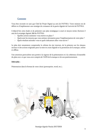Stratégie digitale Patyka 2017/2018
3
Patyka est une marque de soins cosmétiques naturels haut de gamme, anti-âge, visage et corps.
Maintenant que la stratégie de distribution est mise en place, il s’agit de développer l’activité
digitale de la marque en France.
Quels sont les objectifs de cette campagne digitale ?
Année 1
Patyka est encore jeune et doit asseoir son identité de marque et accroître sa notoriété.
Le principal objectif du marketing digital la première année sera de développer la notoriété de la
marque. Il faut trouver de nouveaux clients potentiels et leur présenter Patyka ainsi que ses
produits phares. Ces personnes doivent entendre parler de la marque sur tous les canaux où elles se
rendent habituellement : moteur de recherche, réseaux sociaux ou sites spécialisés.
Le deuxième objectif est de faire du e-commerce la principale source de revenus de l’entreprise. Le
lancement du nouveau site internet prévu en avril doit être un temps fort pour la marque en 2017.
Il faut donc générer un maximum de trafic sur la page e-commerce et convertir les visites en
achats.
Année 2
La deuxième année sera l’occasion de vérifier que les process installés la première année
fonctionnent et de s’atteler à un nouvel objectif : construire une relation avec les clients existants.
Ici, on voudra générer de l’engagement et entamer un dialogue régulier avec eux.
Année 1 – Quelles actions mettre en place ?
1. Lancer un nouveau site internet et un blog
La refonte du site web en fera une vitrine des produits et de la marque Patyka.
Le nouveau site devra être plus moderne, favoriser de grands visuels des produits ou des plantes
utilisées dans les formules pour apporter de la couleur et du relief au site.
 
