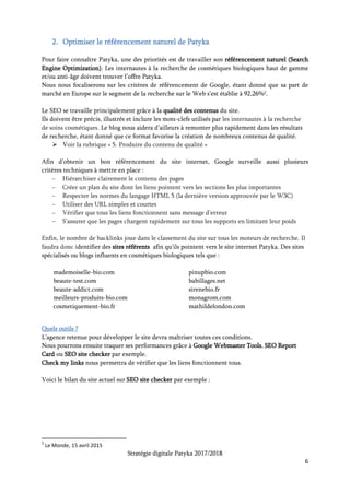 Stratégie digitale Patyka 2017/2018
6
Quels résultats ?
Le but est d’apparaître sur la première page de résultats avant la fin de l’année 2017 pour des
recherches portant sur les soins cosmétiques naturels haut de gamme.
3. Faire vivre Patyka sur les réseaux sociaux
Travailler sur la réputation de Patyka en promouvant l’identité de la marque et ses caractéristiques
distinctives sur les réseaux sociaux. Partager régulièrement des informations garde la cible
informée des nouveautés et l’incite à revenir régulièrement consulter les pages Patyka.
Facebook servira de chronique des actualités de la marque. Description des produits phares, des
nouveaux lancements et des offres promotionnelles en cours.
Twitter relayera ces informations en allant à la rencontre des clients intéressés par les sujets
connexes grâce aux #ProduitsNaturels, #ProduitsBio, #Organic, #Bio, #CosmetiqueBio,
#OrganicCosmetics, #RituelsBeauté etc.
Instagram pourra jouer sur des visuels qualitatifs : montrer les produits au quotidien, des photos
des plantes elles-mêmes, voire du laboratoire Patyka.
Pinterest ciblera les gens ayant des tableaux sur les mêmes centres d’intérêt. En plus, on pourrait
créer des vidéos de pliage de packaging à faire suivre aux fans d’Origami, de Kirigami ou d’arts
manuels. Ainsi, on aurait une chance de faire partager la vidéo un maximum de fois. Partir du
packaging Patyka et élargir les pliages à toutes sortes de contenants pour que l’aspect pratique de
cette astuce puisse toucher un maximum de personnes.
 