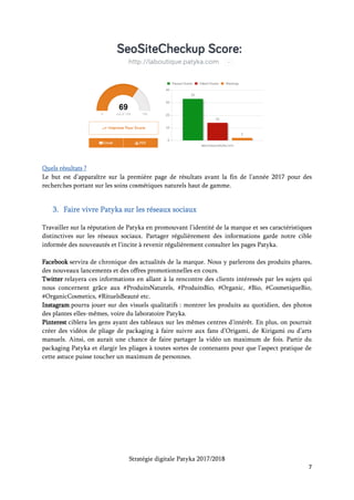 Stratégie digitale Patyka 2017/2018
7
Il faut également encourager la discussion sur les réseaux sociaux en partageant le contenu des
followers, en commentant des actualités ayant trait aux cosmétiques, produits biologiques ou aux
innovations technologiques du secteur (les objets connectés par exemple).
Le recrutement de nouveaux followers passe aussi par le monde réel. On pourra mentionner aux
clients dans tous les points de distribution l’existence des pages Patyka avec des conseils
personnalisés, des rituels beauté, des informations exclusives sur les nouveautés produits.
Quels outils ?
Hootsuite, Buffer et Everypost permettent de traquer les réactions des gens sur les réseaux sociaux.
Le coût mensuel de la solution Hootsuite par exemple est de 35 euros pour un abonnement annuel.
Ces sites permettront aussi de contrôler la réputation de la marque en ligne (tous les posts qui
mentionnent la marque), et de faire de la veille sur le marché (ce que dit la concurrence ou les
sujets d’actualités).
Quels résultats ?
Le but est d’accroître l’engouement pour la marque Patyka et d’augmenter sensiblement le nombre
d’interactions entre les internautes et elle.
Les indicateurs à surveiller concernant la communication sur les réseaux sociaux :
 Nombre de contacts
 Évolution dans le temps de ce nombre
 Nombre de partages et de commentaires
 Qui sont les plus grands fans
Ces interactions visent à rediriger les internautes vers le site web Patyka. Il faudra alors analyser :
 Taux de conversion
 Chiffre d’affaires généré
 