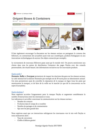 Stratégie digitale Patyka 2017/2018
8
4. Organiser la publicité en ligne
Mettre en place des campagnes payantes de publicité en ligne sur les réseaux sociaux et sur les
moteurs de recherche Google et YouTube.
La publicité sur les réseaux sociaux va permettre de cibler les personnes parlant de cosmétiques, de
rituels beauté ou de produits biologiques/naturels. Chaque réseau social est capable de choisir les
personnes selon les contenus qu’elles publient, commentent, partagent, aiment.
On pourra également cibler les clients grâce à des critères démographiques. Cela pourrait s’avérer
utile pour les gammes anti-âge de Biokaliftin par exemple.
Concernant le référencement payant (Search Engine Marketing), il faudra organiser les campagnes
AdWords en sélectionnant des mots-clefs de la longue traîne : des termes de recherche très précis
et moins souvent recherchés par les internautes. Ils coûtent donc moins cher par clic car ils sont
moins concurrentiels. Cependant, le trafic généré par ces clics est hautement qualitatif : il s’agit de
clients déjà lancés dans le processus d’achat. Et les produits Patyka répondent parfaitement à leur
besoin.
Les soins du visage (crèmes, sérums, gommages, masques, anti-âge, soins des yeux, soins des lèvres)
arrivent en tête des produits cosmétiques bio achetés sur Internet pour 44 % des répondants3.
Prévoir des enchères sur cette thématique, avec des recherches très précises.
Voici une sélection des mots-clefs les moins concurrentiels et les moins chers (en-dessous de 1 $
par clic) concernant les soins visages pour la requête « soins du visage + crèmes + sérums +
gommages + masques + naturels + biologiques » sur Google AdWords :
3
Observatoire des cosmétiques, janvier 2015
Keyword
Avg. Monthly
Searches
Suggested bid Competition
huile essentielle pour la peau 100 – 1 k 0,29 0,47
huile essentielle visage 100 – 1 k 0,50 0,39
huile essentielle peau grasse 100 – 1 k 0,61 0,19
masque naturel pour le visage 100 – 1 k 0,78 0,20
huile essentielle pour la peau du visage 10 – 100 0,20 0,47
soin visage huile essentielle 10 – 100 0,21 0,32
huiles vegetales visage 10 – 100 0,23 0,47
soin de peau naturel 10 – 100 0,32 0,46
huile vegetale pour visage 10 – 100 0,34 0,42
soin de la peau naturel 10 – 100 0,39 0,35
huile essentielle pour visage 10 – 100 0,52 0,40
produit naturel visage 10 – 100 0,52 0,49
masque naturel peau grasse 10 – 100 0,85 0,09
huiles essentielles peau grasse 10 – 100 0,86 0,19
 