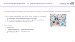 Une stratégie digitale : un simple plan de comm ?
• Il y a nécessité de distinguer la stratégie digitale d’un plan d’organisation de la communication externe.
• Une stratégie digitale est d’abord une vision globale et cohérente.
• Ce n’est pas une somme de présences sur différents médias
• Ce n’est pas l’usage indépendants d’outils (mailing, appli mobile, SEO,…)
• Ce n’est pas la parallélisassions de réponses uniques
• C’est ensuite :
• Une intention
• L’expression des postures d’entreprise (marque, RSE, …)
• Une organisation (process, SI, compétences,…)
• Et une gouvernance
4
 