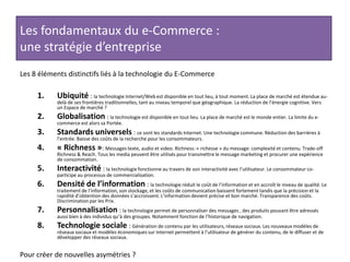 Les fondamentaux du e-Commerce : une stratégie d’entrepriseLes 8 éléments distinctifs liés à la technologie du E-CommerceUbiquité : la technologie Internet/Web est disponible en tout lieu, à tout moment. La place de marché est étendue au-delà de ses frontières traditionnelles, tant au niveau temporel que géographique. La réduction de l’énergie cognitive. Vers un Espace de marché ?Globalisation: la technologie est disponible en tout lieu. La place de marché est le monde entier. La limite du e-commerce est alors sa Portée.Standards universels : ce sont les standards Internet. Une technologie commune. Réduction des barrières à l’entrée. Baisse des coûts de la recherche pour les consommateurs.« Richness »: Messages texte, audio et video. Richness: « richesse » du message: complexité et contenu. Trade-off Richness & Reach. Tous les media peuvent être utilisés pour transmettre le message marketing et procurer une expérience de consommation.Interactivité : la technologie fonctionne au travers de son interactivité avec l’utilisateur. Le consommateur co-participe au processus de commercialisation.Densité de l’information : la technologie réduit le coût de l’information et en accroît le niveau de qualité. Le traitement de l’information, son stockage, et les coûts de communication baissent fortement tandis que la précision et la rapidité d’obtention des données s’accroissent. L’information devient précise et bon marché. Transparence des coûts. Discrimination par les Prix.Personnalisation : la technologie permet de personnaliser des messages , des produits pouvant être adressés aussi bien à des individus qu’à des groupes. Notamment fonction de l’historique de navigation.Technologie sociale : Génération de contenu par les utilisateurs, réseaux sociaux. Les nouveaux modèles de réseaux sociaux et modèles économiques sur Internet permettent à l’utilisateur de générer du contenu, de le diffuser et de développer des réseaux sociaux.Pour créer de nouvelles asymétries ?