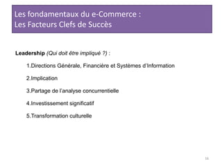 16Les fondamentaux du e-Commerce :Les Facteurs Clefs de SuccèsLeadership(Qui doit être impliqué ?) : Directions Générale, Financière et Systèmes d’InformationImplicationPartage de l’analyse concurrentielleInvestissement significatifTransformation culturelle