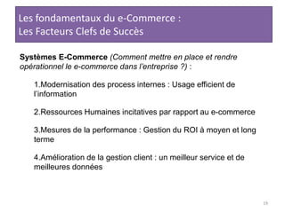 19Les fondamentaux du e-Commerce :Les Facteurs Clefs de SuccèsSystèmes E-Commerce (Comment mettre en place et rendre opérationnel le e-commerce dans l’entreprise ?) :Modernisation des process internes : Usage efficient de l’informationRessources Humaines incitatives par rapport au e-commerceMesures de la performance : Gestion du ROI à moyen et long termeAmélioration de la gestion client : un meilleur service et de meilleures données