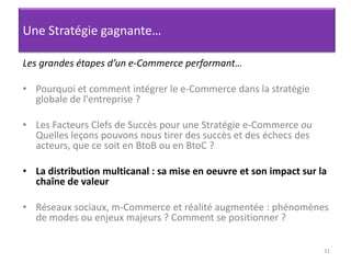 31Une Stratégie gagnante…Les grandes étapes d’un e-Commerce performant…Pourquoi et comment intégrer le e-Commerce dans la stratégie globale de l'entreprise ? Les Facteurs Clefs de Succès pour une Stratégie e-Commerce ou Quelles leçons pouvons nous tirer des succès et des échecs des acteurs, que ce soit en BtoB ou en BtoC ? La distribution multicanal : sa mise en oeuvre et son impact sur la chaîne de valeurRéseaux sociaux, m-Commerce et réalité augmentée : phénomènes de modes ou enjeux majeurs ? Comment se positionner ?