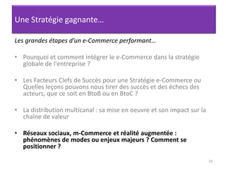 33Une Stratégie gagnante…Les grandes étapes d’un e-Commerce performant…Pourquoi et comment intégrer le e-Commerce dans la stratégie globale de l'entreprise ? Les Facteurs Clefs de Succès pour une Stratégie e-Commerce ou Quelles leçons pouvons nous tirer des succès et des échecs des acteurs, que ce soit en BtoB ou en BtoC ? La distribution multicanal : sa mise en oeuvre et son impact sur la chaîne de valeurRéseaux sociaux, m-Commerce et réalité augmentée : phénomènes de modes ou enjeux majeurs ? Comment se positionner ?