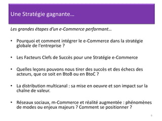 6Une Stratégie gagnante…Les grandes étapes d’un e-Commerce performant…Pourquoi et comment intégrer le e-Commerce dans la stratégie globale de l'entreprise ? Les Facteurs Clefs de Succès pour une Stratégie e-CommerceQuelles leçons pouvons nous tirer des succès et des échecs des acteurs, que ce soit en BtoB ou en BtoC ? La distribution multicanal : sa mise en oeuvre et son impact sur la chaîne de valeur.Réseaux sociaux, m-Commerce et réalité augmentée : phénomènes de modes ou enjeux majeurs ? Comment se positionner ?