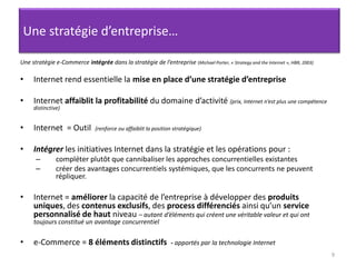 9Une stratégie d’entreprise…Une stratégie e-Commerce intégrée dans la stratégie de l’entreprise (Michael Porter, « Strategy and the Internet », HBR, 2003) Internet rend essentielle la mise en place d’une stratégie d’entreprise Internet affaiblit la profitabilité du domaine d’activité (prix, Internet n’est plus une compétence distinctive) Internet  = Outil  (renforce ou affaiblit la position stratégique) Intégrer les initiatives Internet dans la stratégie et les opérations pour :compléter plutôt que cannibaliser les approches concurrentielles existantescréer des avantages concurrentiels systémiques, que les concurrents ne peuvent répliquer. Internet = améliorer la capacité de l’entreprise à développer des produits uniques, des contenus exclusifs, des process différenciés ainsi qu’un service personnalisé de haut niveau – autant d’éléments qui créent une véritable valeur et qui ont toujours constitué un avantage concurrentiele-Commerce = 8 éléments distinctifs  - apportés par la technologie Internet