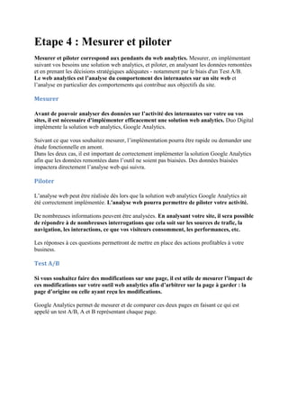 Etape 4 : Mesurer et piloter
Mesurer et piloter correspond aux pendants du web analytics. Mesurer, en implémentant
suivant vos besoins une solution web analytics, et piloter, en analysant les données remontées
et en prenant les décisions stratégiques adéquates - notamment par le biais d'un Test A/B.
Le web analytics est l’analyse du comportement des internautes sur un site web et
l’analyse en particulier des comportements qui contribue aux objectifs du site.
Mesurer
Avant de pouvoir analyser des données sur l’activité des internautes sur votre ou vos
sites, il est nécessaire d'implémenter efficacement une solution web analytics. Duo Digital
implémente la solution web analytics, Google Analytics.
Suivant ce que vous souhaitez mesurer, l’implémentation pourra être rapide ou demander une
étude fonctionnelle en amont.
Dans les deux cas, il est important de correctement implémenter la solution Google Analytics
afin que les données remontées dans l’outil ne soient pas biaisées. Des données biaisées
impactera directement l’analyse web qui suivra.
Piloter
L’analyse web peut être réalisée dès lors que la solution web analytics Google Analytics ait
été correctement implémentée. L'analyse web pourra permettre de piloter votre activité.
De nombreuses informations peuvent être analysées. En analysant votre site, il sera possible
de répondre à de nombreuses interrogations que cela soit sur les sources de trafic, la
navigation, les interactions, ce que vos visiteurs consomment, les performances, etc.
Les réponses à ces questions permettront de mettre en place des actions profitables à votre
business.
Test A/B
Si vous souhaitez faire des modifications sur une page, il est utile de mesurer l’impact de
ces modifications sur votre outil web analytics afin d’arbitrer sur la page à garder : la
page d’origine ou celle ayant reçu les modifications.
Google Analytics permet de mesurer et de comparer ces deux pages en faisant ce qui est
appelé un test A/B, A et B représentant chaque page.
 