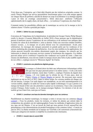 Voici deux ans, l’entreprise, qui s’était déjà illustrée par des initiatives originales comme le
cercle Thierry Mugler (un service personnalisé fonctionnant grâce à un code unique apposé
sur chaque flacon de parfum) a décidé de donner un coup d’accélérateur à sa stratégie digitale
« pour en faire un avantage concurrentiel ». Selon deux axes : améliorer l’efficacité
opérationnelle (de la supply chain, du back office…) et renforcer l’expérience du client final.
Comment mettre les possibilités offertes par le numérique au service de la marque et de la
relation clients ? Clarins a procédé par étapes.
 ETAPE 1 : Définir les axes stratégiques
Convaincu de l’importance de la digitalisation, le président du Groupe Clarins Philip Shearer,
confie le dossier à Laurent Malaveille en Juillet 2010.« Nous pensons que la digitalisation
permet d’améliorer encore l’expérience de nos utilisatrices et de renforcer nos marques dans
la chaîne de valeur de la distribution », note ce dernier. Grâce aux nouveaux médias (mobiles,
réseaux sociaux…), la marque est en prise directe avec les consommateurs. Avant, pour
schématiser, les messages des marques passaient en grande partie par les vendeuses et les
actions marketing des enseignes de parfumeries. Avec les sites mobiles ou les applications, les
clients peuvent recueillir eux-mêmes directement auprès des marques, les conseils qui les
intéressent et obtenir de nouveaux services comme la localisation des magasins. Ces médias
peuvent même servir à renforcer l’expertise des vendeuses sur le point de vente. « Dans nos
réseaux de distribution, nous devons rendre la marque encore plus forte et plus audible auprès
de nos cibles », explique encore le “Monsieur digital” de Clarins.
 ETAPE 2 : construire une plateforme digitale groupe.
La marque a d’abord choisi de bâtir une infrastructure informatique solide
afin que tous les pays puissent puiser à la même source. « Cela a été notre
premier chantier, mené dans l’ombre », explique l’homme du digital chez
Clarins. « Il s’est traduit par la refonte de nos 15 sites pays, dont en
France, Clarins et Thierry Mugler en janvier. De nouveaux pays auront
également un site en 2012 et 2013. Dans le même temps, les versions mobiles de chaque site
ont été lancées. Lorsque l’on surfe depuis son smartphone, on est relié automatiquement à la
version mobile, adaptée à la taille de l’écran et plus rapide à télécharger. Ce qui a permis à la
marque de beauté d’être une des premières à passer au m-commerce. Face à des concurrents
comme Clinique, Estée Lauder, ou la marque-enseigne Séphora. Ces derniers n’ont de site
mobile qu’aux Etats-Unis, mais pas en France.
 ETAPE 3 : constituer une base de données homogène pour ses contenus
Parallèlement au chantier numérique, la marque a remis à niveau tous ses contenus (Brand
content). « Tous les produits, toutes les textures, et même les plantes qui entrent dans la
composition des produits ont été rephotographiés.Toutes les méthodes d’application tirées de
nos spas ont été filmées. C’est un travail de fond qui nous permet d’avoir aujourd’hui des
présentations et des démonstrations de produit homogènes et des contenus riches. » Lancée en
janvier 2012, la chaîne mondiale de la marque sur YouTube a été customisée (classement des
vidéos par catégorie) de manière à simplifier la circulation des internautes.
 ETAPE 4 : investir dans le social-CRM
 