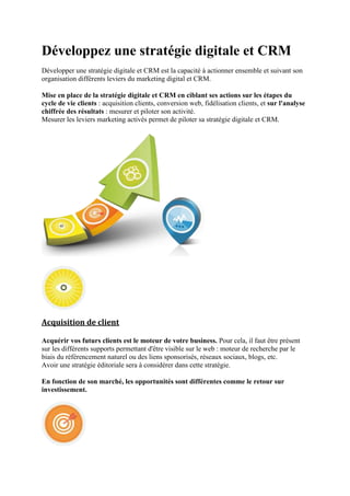 Développez une stratégie digitale et CRM
Développer une stratégie digitale et CRM est la capacité à actionner ensemble et suivant son
organisation différents leviers du marketing digital et CRM.
Mise en place de la stratégie digitale et CRM en ciblant ses actions sur les étapes du
cycle de vie clients : acquisition clients, conversion web, fidélisation clients, et sur l'analyse
chiffrée des résultats : mesurer et piloter son activité.
Mesurer les leviers marketing activés permet de piloter sa stratégie digitale et CRM.
Acquisition de client
Acquérir vos futurs clients est le moteur de votre business. Pour cela, il faut être présent
sur les différents supports permettant d'être visible sur le web : moteur de recherche par le
biais du référencement naturel ou des liens sponsorisés, réseaux sociaux, blogs, etc.
Avoir une stratégie éditoriale sera à considérer dans cette stratégie.
En fonction de son marché, les opportunités sont différentes comme le retour sur
investissement.
 