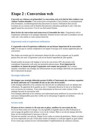 Etape 2 : Conversion web
Convertir ses visiteurs est primordial. La conversion web est le fait de faire réaliser à un
visiteur l'action attendue. Cette action peut correspondre à l'acte d'achat, au renseignement
d'un formulaire, au téléchargement d'un document ou encore, l'utilisation d'un service.
Certaines de ces actions sont la finalité d'un parcours utilisateur guidé par le site. Cela sera
appelé tunnel de conversion. C'est le cas d'un tunnel d'achat.
Deux leviers de conversion sont transverses à l'ensemble des sites : l'ergonomie web et
l'expérience utilisateur et la stratégie éditoriale. D'autres leviers web sont à considérer suivant
votre site, votre métier et votre secteur d'activité.
Ergonomie web et expérience utilisateur
L'ergonomie web et l'expérience utilisateur est un facteur important de la conversion
web. Un site que le visiteur comprend et sur lequel il navigue avec aisance apportera plus de
conversion.
Des études ont montré que les internautes étaient de plus en plus exigeants sur la qualité
perçue d'un site web. L'ergonomie web est un facteur important de cette qualité.
Grand nombre de projet web néglige ce levier de conversion. 60% des projets web
considèrent l'ergonomie web suite aux premières déconvenues. Il est important de
considérer en amont du projet l'ergonomie web comme une priorité. De la même
manière, considérer une stratégie de référencement ou une stratégie éditoriale est importante
dès le lancement du projet.
Stratégie éditoriale
Développer une stratégie éditoriale permet d'offrir à l’internaute des contenus organisés
de façon cohérente sur l’ensemble du site ou des sites de la société.
Cette stratégie éditoriale et les contenus liés doivent être en adéquation avec les attentes des
utilisateurs. Ils apportent de la qualité au site. L’internaute découvre le site et se familiarise
avec au travers ces contenus. Vous créez directement un lien avec votre visiteur. Cette
stratégie favorise la conversion web.
Si la stratégie éditoriale et les contenus sont intéressants pour améliorer la conversion web, ils
sont aussi indispensables pour être visible sur le web puisqu’il apporte un meilleur
positionnement.
Leviers web
D’autres leviers existent et s’ils sont mis en place, améliore la conversion du site.
Un levier bien connu est le design. Un site agréable à regarder aura un effet d’attraction et
sera un gage de qualité et de sérieux vis-à-vis du visiteur. Mais si un site de marque doit être
beau, un site institutionnel n’aura pas ce devoir.
Suivant son marché, son activité, chaque levier a plus ou moins de pertinence. Mettre en place
un levier représente un coût. Il faut donc mettre en balance ce coût par rapport au gain estimé.
Il est à noter que certains leviers web demandent l’implémentation de solutions externes.
 