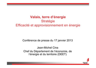 Valais, terre d’énergie
                  Stratégie
Efficacité et approvisionnement en énergie



    Conférence de presse du 17 janvier 2013

               Jean-Michel Cina
     Chef du Département de l‘économie, de
        l‘énergie et du territoire (DEET)
 