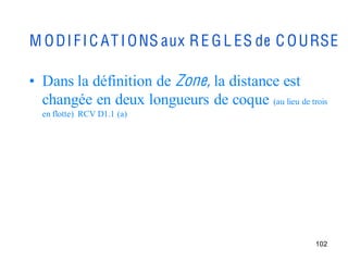 M O D I F I C AT I O NS aux R E G L ES de C O U RSE

• Dans la définition de Zone, la distance est
  changée en deux longueurs de coque (au lieu de trois
  en flotte) RCV D1.1 (a)




                                                   102
 