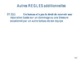 A utres R E G L ES additionnelles

D1.2(c)      Un bateau n’a pas le droit de recevoir une 
  réparation basée sur un dommage ou une blessure
  occasionné par un autre bateau de son équipe




                                                           111
 
