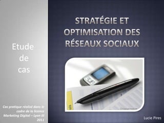 Etude
de
cas

Cas pratique réalisé dans le
cadre de la licence
Marketing Digital – Lyon III
2011

Lucie Pires

 