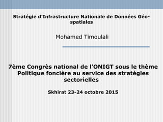 Stratégie d’Infrastructure Nationale de Données Géo-
spatiales
Mohamed Timoulali
7ème Congrès national de l’ONIGT sous le thème
Politique foncière au service des stratégies
sectorielles
Skhirat 23-24 octobre 2015
 